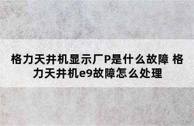 格力天井机显示厂P是什么故障 格力天井机e9故障怎么处理